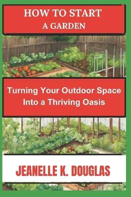 How to Start a Garden: Turning Your Outdoor Space into a Thriving Oasis - Jeanelle K Douglas - cover