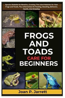 Frogs and Toads Care for Beginners: Species Suitable for Newbies, Creating The Ideal Habitats for Your Frogs and Toads, Plus Information On Feeding, Supplements, Behavior, Health, And Breeding - Joan P Jarrett - cover