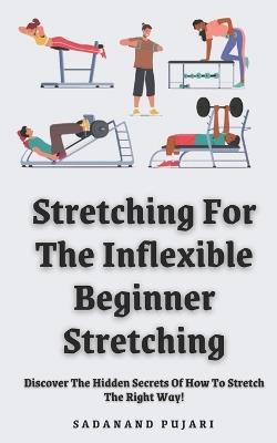 Stretching For The Inflexible - Beginner Stretching: Discover The Hidden Secrets Of How To Stretch The Right Way! - Sadanand Pujari - cover