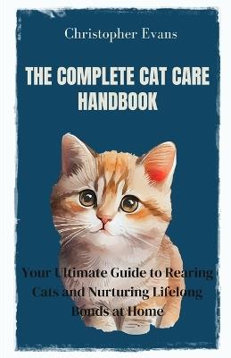 The Complete Cat Care Handbook: Your Ultimate Guide to Rearing Cats and Nurturing Lifelong Bonds at Home - Christopher Evans - cover