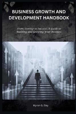 Business Growth and Development Handbook: From Startup to Success: A Guide to Building and Growing Your Business - Myron G Eley - cover