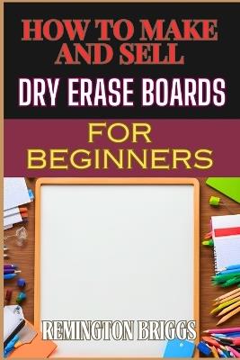 How to Make and Sell Dry Erase Boards for Beginners: Step-By-Step Guide To Crafting, Marketing, And Profiting From Custom Whiteboards - Remington Briggs - cover