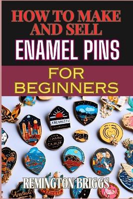 How to Make and Sell Enamel Pins for Beginners: Step-By-Step Guide To Designing, Producing, And Marketing Custom Materials For Profit - Remington Briggs - cover