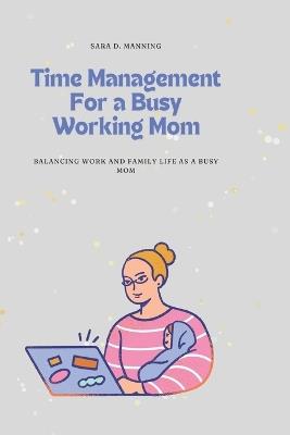 Time Management For a Busy Working Mom: Balancing Work and Family Life As A Busy Mom: Juggling responsibilities, time management, childcare, prioritization - Sara D Manning - cover