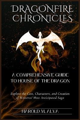 Dragonfire Chronicles: A Comprehensive Guide to House of the Dragon: Explore the Cast, Characters, and Creation of Westeros' Most Anticipated Saga - Harold M Alva - cover