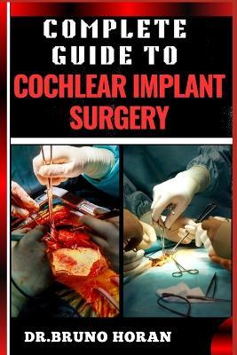 Complete Guide to Cochlear Implant Surgery: Comprehensive Manual To Advanced Techniques, Patient Care, And Optimized Outcomes For Hearing Restoration - Bruno Horan - cover