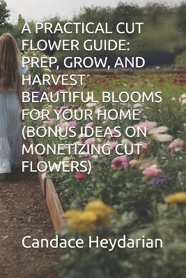 A Practical Cut Flower Guide: Prep, Grow, and Harvest Beautiful Blooms for Your Home (Bonus Ideas on Monetizing Cut Flowers) - Candace Heydarian - cover