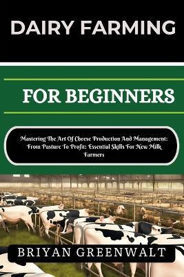 Dairy Farming for Beginners: Mastering The Art Of Cheese Production And Management: From Pasture To Profit: Essential Skills For New Milk Farmers - Briyan Greenwalt - cover