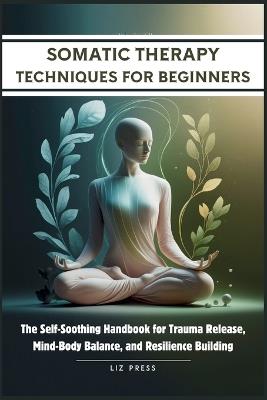 Somatic Therapy Techniques for Beginners: The Self-Soothing Handbook for Trauma Release, Mind-Body Balance, and Resilience Building - Liz Press - cover