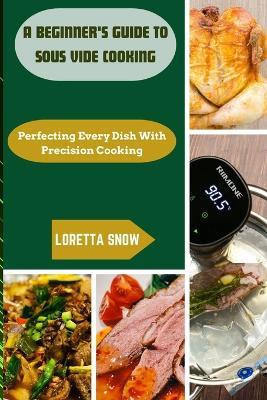 A Beginner's Guide to Sous Vide Cooking: Perfecting Every Dish with Precision Cooking - Loretta Snow - cover