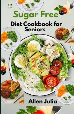 Sugar Free Diet Cookbook for Seniors: The Complete Guide to Sugar Free Recipes for better blood sugar control, weight loss, Boost Energy, Weight Management and Healthy Living. Plus, Simple Meal Plan - Allen Julia - cover