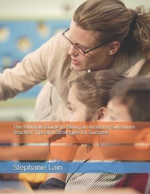 The Ultimate Guide to Being an Amazing Substitute Teacher: Tips and Strategies for Success - Stephanie Lain - cover