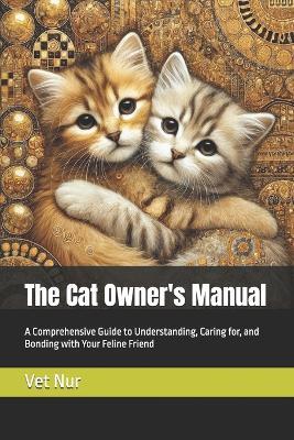 The Cat Owner's Manual: A Comprehensive Guide to Understanding, Caring for, and Bonding with Your Feline Friend - Vet Nur - cover