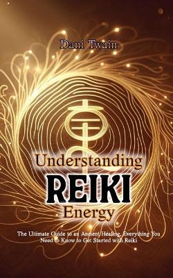 Understanding Reiki Energy: The Ultimate Guide to an Ancient Healing, Everything You Need to Know to Get Started with Reiki - Dani Twain - cover