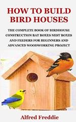 How to Build Bird Houses: The Complete Book of Birdhouse Construction, Bat Boxes, Nest Boxes and Feeders for Beginners and Advanced Woodworking Project