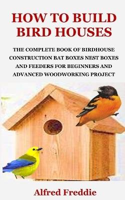 How to Build Bird Houses: The Complete Book of Birdhouse Construction, Bat Boxes, Nest Boxes and Feeders for Beginners and Advanced Woodworking Project - Alfred Freddie - cover