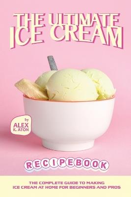 The Ultimate Ice Cream Recipe Book: The Complete Guide to Making Ice Cream at Home for Beginners and Pros - Alex K Aton - cover