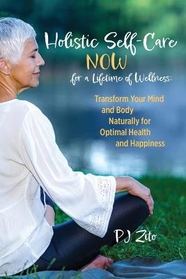 Holistic Self-Care NOW for a Lifetime of Wellness: Transform Your Mind and Body Naturally for Optimal Health and Happiness - Patricia Jean Smithyman-Zito,Pj Zito - cover