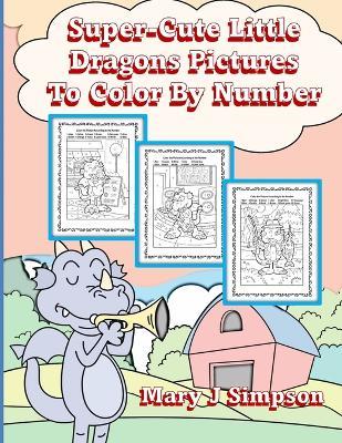 Super-Cute Little Dragons Pictures To Color By Number: Great for age 6-9 30 different dragons doing various activities - Mary J Simpson - cover