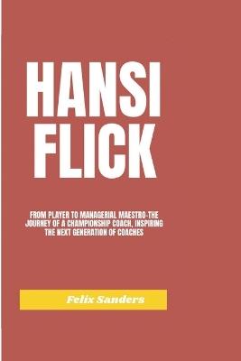 Hansi Flick: From Player to Managerial Maestro-The Journey of a Championship Coach, Inspiring the Next Generation of Coaches - Felix Sanders - cover