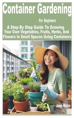 Container Gardening for Beginners: A Step by Step Guide to Growing Your Own Vegetables, Fruits, Herbs, and Flowers in Small Spaces Using Containers - Jones Walton - cover