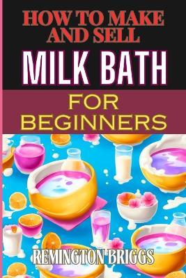 How to Make and Sell Milk Bath for Beginners: Step-By-Step Guide To Craft, Market, And Sell Organic Products Successfully - Remington Briggs - cover