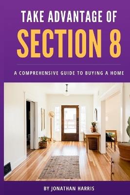 Take Advantage Of Section 8: A Comprehensive Guide To Buying A Home - Jonathan Harris - cover