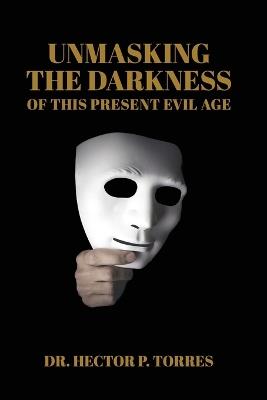 Unmasking the Darkness of This Present Evil Age - Hector P Torres - cover