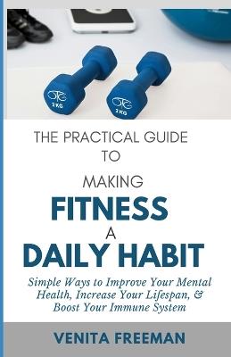 The Practical Guide To Making Fitness A Daily Habit: Simple Ways to Improve Your Mental Health, Increase Your Lifespan, & Boost Your Immune System - Venita Freeman - cover