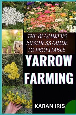 The Begin Ners Busin Ess Guide to Profitable Yarrow Farming: Unlocking Success: A Comprehensive Approach to Thriving in Yarrow Farming - Karan Iris - cover