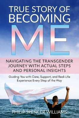 True Story of Becoming Me: Navigating Your Personal Transgender Journey with Actual Steps and Personal Insights: Guiding You with Care, Support, and Real-Life Experience Every Step of the Way - Philip Spencer Spencer Williams - cover