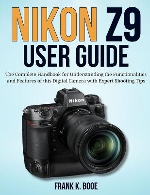 Nikon Z9 User Guide: The Complete Handbook for Understanding the Functionalities and Features of this Digital Camera with Expert Shooting Tips - Frank K Booe - cover