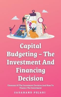 Capital Budgeting - The Investment And Financing Decision: Elements Of The Investment Decision And How To Finance The Investment - Sadanand Pujari - cover