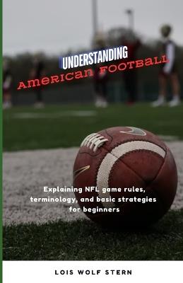 Understanding American Football: Explaining NFL game rules, terminology, and basic strategies for beginners - Lois Wolf Stern - cover