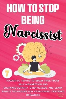 How to Stop Being a Narcissist: 7 Powerful Truths to Break Free from Self-Absorption, Cultivate Empathy, Mindfulness, and Learn Simple Techniques for Overcoming Self-Centered Behaviors and Building Authentic Relationships - Rebecca Elwin - cover