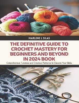 The Definitive Guide to Crochet Mastery for Beginners and Beyond in 2024 Book: Comprehensive Tutorials and Creative Patterns to Elevate Your Skills - Marlene L Silas - cover