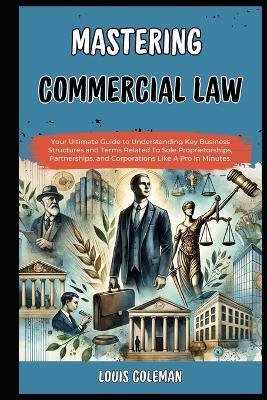 Mastering Commercial Law: Your Ultimate Guide to Understanding Key Business Structures and Terms Related To Sole Proprietorships, Partnerships, and Corporations Like A Pro In Minutes. - Charles Phillips,Louis Coleman - cover