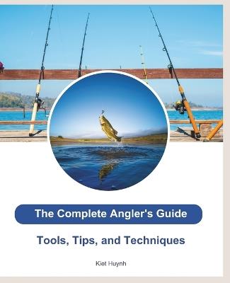 The Complete Angler's Guide: Tools, Tips, and Techniques - Kiet Huynh - cover