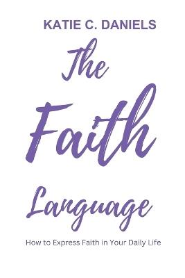 The Faith Language: How to Express Faith in Your Daily life - Katie C Daniels - cover