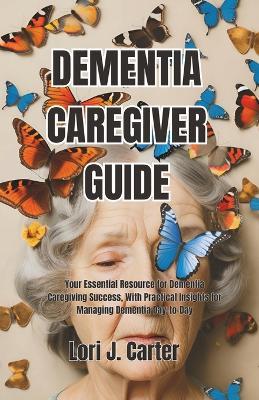 Dementia Caregiver Guide: Your Essential Resource for Dementia Caregiving Success, With Practical Insights for Managing Dementia Day-to-Day - Lori J Carter - cover