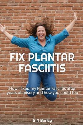 Fix Plantar Fasciitis: How I fixed my Plantar Fasciitis after years of misery and how you could too - S A Burley - cover