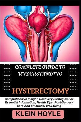 Complete Guide to Understanding Hysterectomy: Comprehensive Insight, Recovery Strategies For Essential Information, Health Tips, Post-Surgery Care And Emotional Well-Being - Klein Hoyle - cover