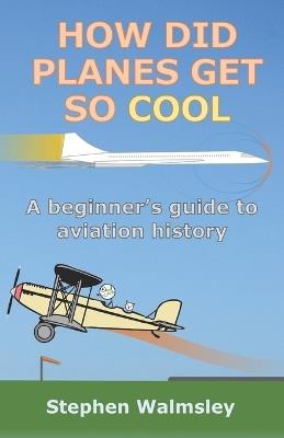 How Did Planes Get So Cool: A beginner's guide to aviation history - Stephen Walmsley - cover