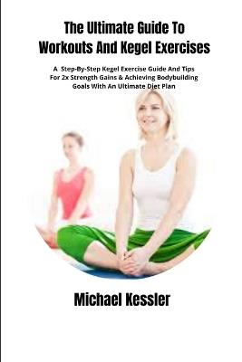 The Ultimate Guide To Workouts And Kegel Exercises: A Step-By-Step Kegel Exercise Guide And Tips For 2x Strength Gains & Achieving Bodybuilding Goals With An Ultimate Diet Plan - Michael Kessler - cover