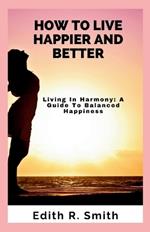 How to Live Happier and Better: Living In Harmony: A Guide To Balanced Happiness