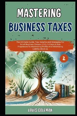 Mastering Business Taxes: The Ultimate Guide, Tips, Insights and Strategies For Small Business Owners, LLCs, S-Corps & Sole Proprietors To Maximizing Profits And Minimizing Liability (Book 2). - Charles Phillips,Louis Coleman - cover