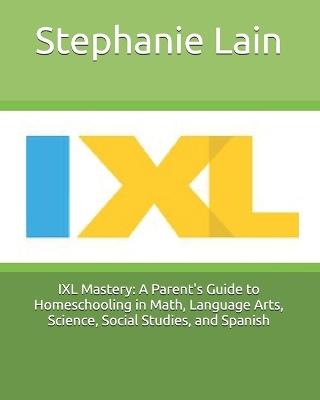 IXL Mastery: A Parent's Guide to Homeschooling in Math, Language Arts, Science, Social Studies, and Spanish - Stephanie Lain - cover