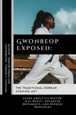 Gwonbeop Exposed: The Traditional Korean Striking Art: Learn about its Historical Roots, Advanced Movements, and Defense Principles - Thomas H Fletcher,Whalen Kwon-Ling - cover