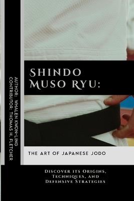 Shindo Muso Ryu: The Art of Japanese Jodo: Discover its Origins, Techniques, and Defensive Strategies - Thomas H Fletcher,Whalen Kwon-Ling - cover