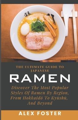 The Ultimate Guide To Japanese Ramen: Discover The Most Popular Styles Of Ramen By Region, From Hokkaido To Kyushu, And Beyond - Alex Foster - cover